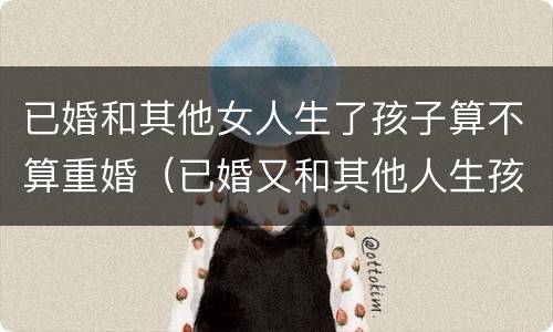 已婚和其他女人生了孩子算不算重婚（已婚又和其他人生孩子算犯法吗）