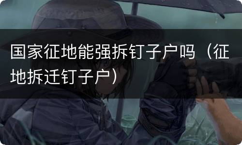 国家征地能强拆钉子户吗（征地拆迁钉子户）