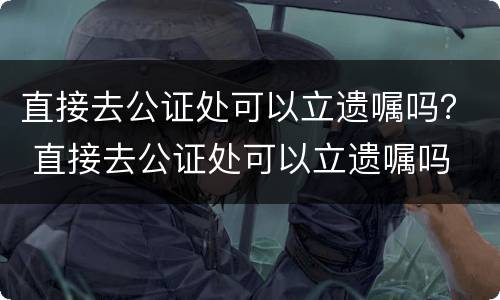 直接去公证处可以立遗嘱吗？ 直接去公证处可以立遗嘱吗