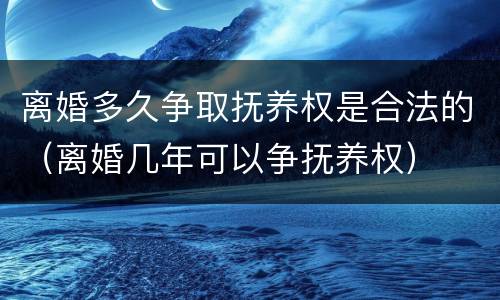 离婚多久争取抚养权是合法的（离婚几年可以争抚养权）