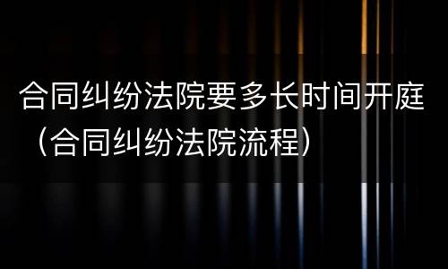合同纠纷法院要多长时间开庭（合同纠纷法院流程）