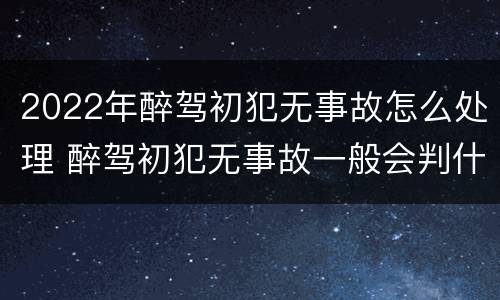 2022年醉驾初犯无事故怎么处理 醉驾初犯无事故一般会判什么刑