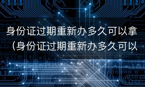 身份证过期重新办多久可以拿（身份证过期重新办多久可以拿新的）