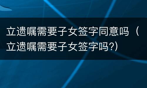 立遗嘱需要子女签字同意吗（立遗嘱需要子女签字吗?）