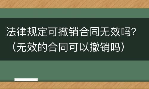 法律规定可撤销合同无效吗？（无效的合同可以撤销吗）