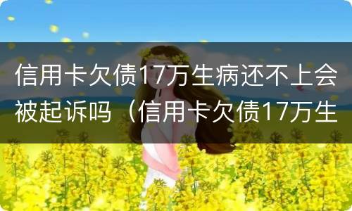 信用卡欠债17万生病还不上会被起诉吗（信用卡欠债17万生病还不上会被起诉吗）
