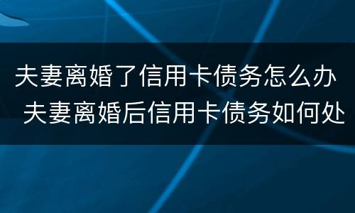 夫妻离婚了信用卡债务怎么办 夫妻离婚后信用卡债务如何处理