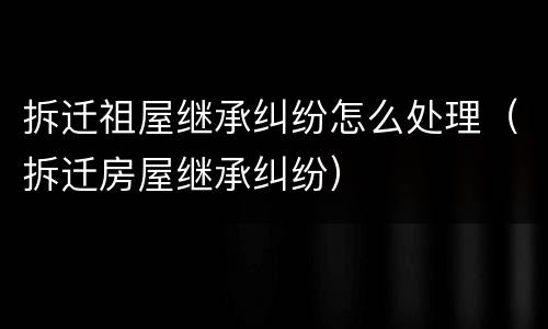 拆迁祖屋继承纠纷怎么处理（拆迁房屋继承纠纷）