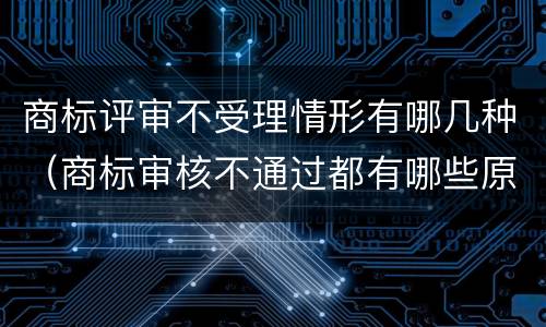 商标评审不受理情形有哪几种（商标审核不通过都有哪些原因）
