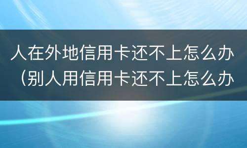 人在外地信用卡还不上怎么办（别人用信用卡还不上怎么办）