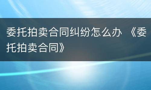 委托拍卖合同纠纷怎么办 《委托拍卖合同》