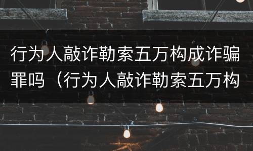 行为人敲诈勒索五万构成诈骗罪吗（行为人敲诈勒索五万构成诈骗罪吗）