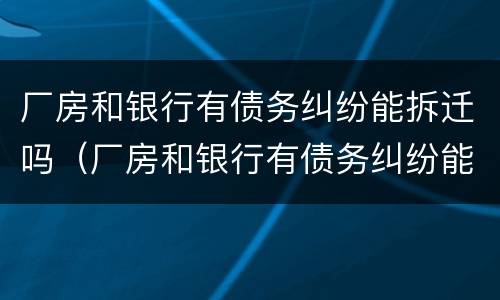 厂房和银行有债务纠纷能拆迁吗（厂房和银行有债务纠纷能拆迁吗）