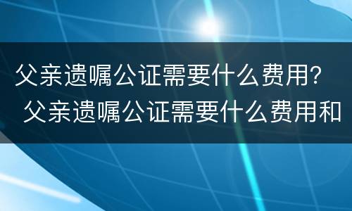 父亲遗嘱公证需要什么费用？ 父亲遗嘱公证需要什么费用和手续