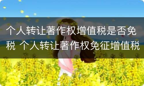 个人转让著作权增值税是否免税 个人转让著作权免征增值税?