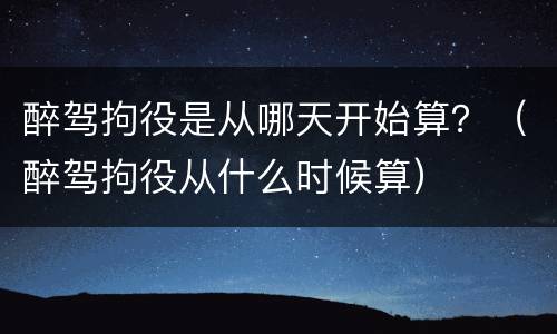 醉驾拘役是从哪天开始算？（醉驾拘役从什么时候算）