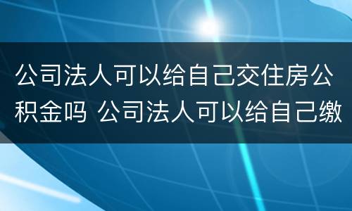 公司法人可以给自己交住房公积金吗 公司法人可以给自己缴纳住房公积金吗
