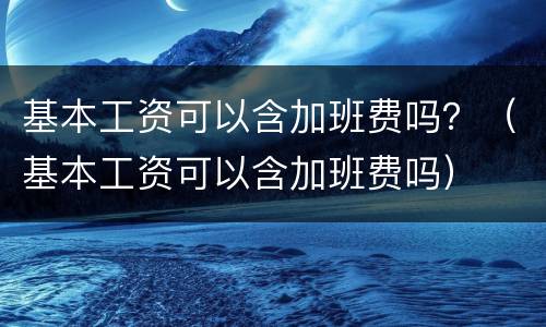 基本工资可以含加班费吗？（基本工资可以含加班费吗）