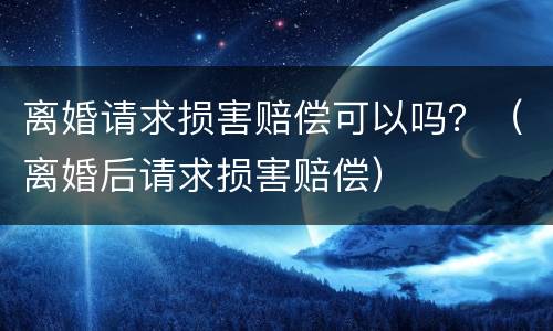 离婚请求损害赔偿可以吗？（离婚后请求损害赔偿）