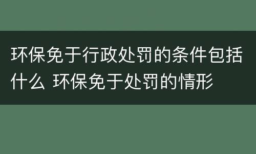 环保免于行政处罚的条件包括什么 环保免于处罚的情形