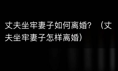 丈夫坐牢妻子如何离婚？（丈夫坐牢妻子怎样离婚）