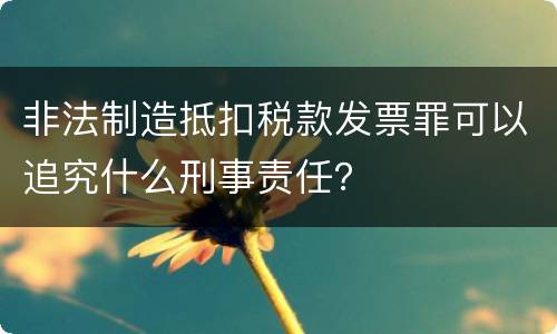 非法制造抵扣税款发票罪可以追究什么刑事责任？