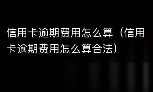 信用卡逾期费用怎么算（信用卡逾期费用怎么算合法）