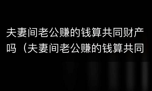 夫妻间老公赚的钱算共同财产吗（夫妻间老公赚的钱算共同财产吗知乎）