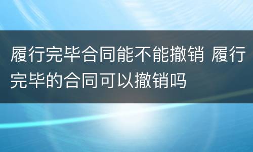 履行完毕合同能不能撤销 履行完毕的合同可以撤销吗