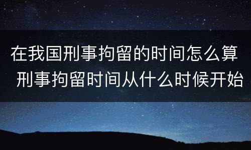 在我国刑事拘留的时间怎么算 刑事拘留时间从什么时候开始计算