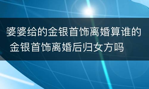 婆婆给的金银首饰离婚算谁的 金银首饰离婚后归女方吗