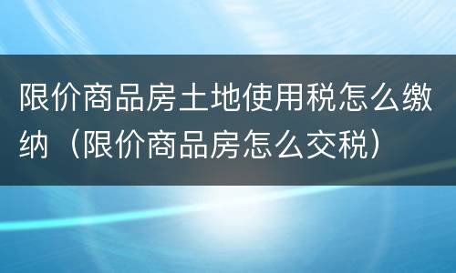 限价商品房土地使用税怎么缴纳（限价商品房怎么交税）