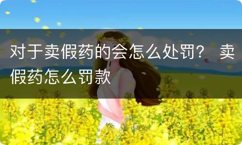 对于卖假药的会怎么处罚？ 卖假药怎么罚款