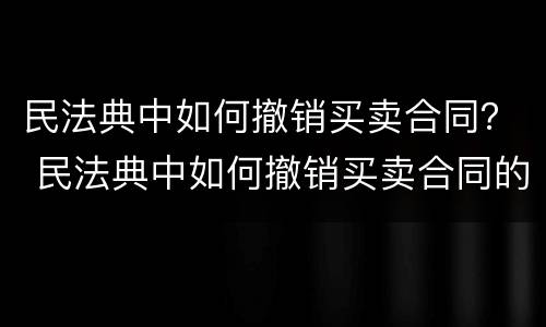 民法典中如何撤销买卖合同？ 民法典中如何撤销买卖合同的规定
