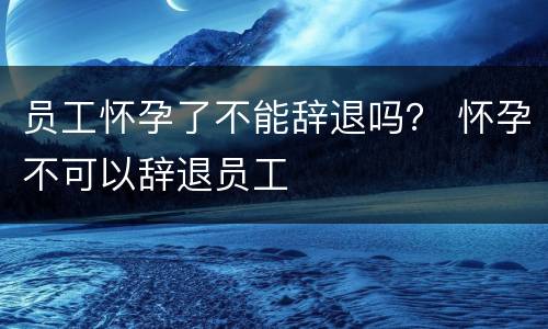 员工怀孕了不能辞退吗？ 怀孕不可以辞退员工