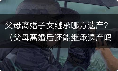 父母离婚子女继承哪方遗产？（父母离婚后还能继承遗产吗）