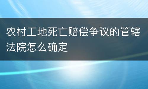 农村工地死亡赔偿争议的管辖法院怎么确定