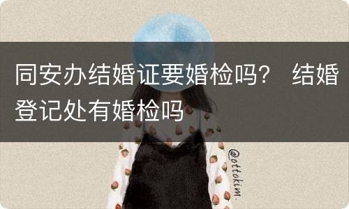 同安办结婚证要婚检吗？ 结婚登记处有婚检吗