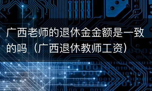 广西老师的退休金金额是一致的吗（广西退休教师工资）