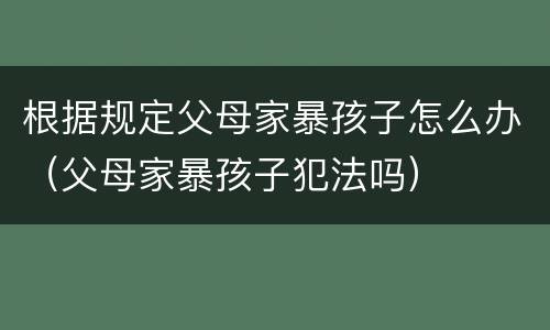 根据规定父母家暴孩子怎么办（父母家暴孩子犯法吗）