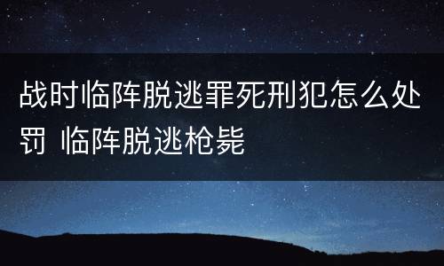 战时临阵脱逃罪死刑犯怎么处罚 临阵脱逃枪毙