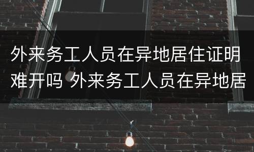 外来务工人员在异地居住证明难开吗 外来务工人员在异地居住证明难开吗现在