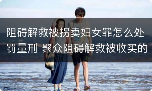 阻碍解救被拐卖妇女罪怎么处罚量刑 聚众阻碍解救被收买的妇女儿童罪和妨碍公务罪
