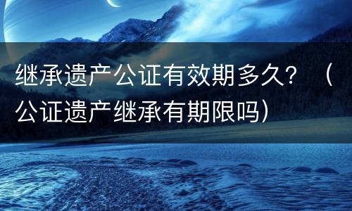 继承遗产公证有效期多久？（公证遗产继承有期限吗）