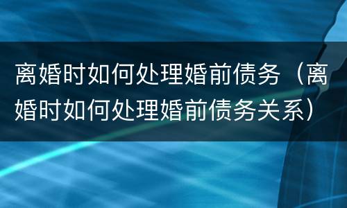 离婚时如何处理婚前债务（离婚时如何处理婚前债务关系）