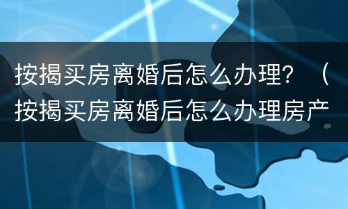 按揭买房离婚后怎么办理？（按揭买房离婚后怎么办理房产证）