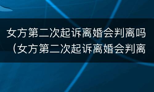 女方第二次起诉离婚会判离吗（女方第二次起诉离婚会判离吗知乎）