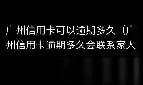 广州信用卡可以逾期多久（广州信用卡逾期多久会联系家人）