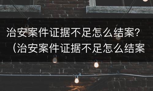 治安案件证据不足怎么结案？（治安案件证据不足怎么结案）