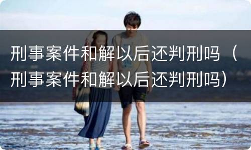 刑事案件和解以后还判刑吗（刑事案件和解以后还判刑吗）